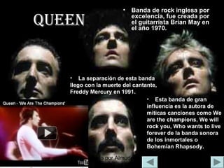 Realizado por Almudena Durán Rodríguez
qUeen
• Banda de rock inglesa por
excelencia, fue creada por
el guitarrista Brian May en
el año 1970.
• Esta banda de gran
influencia es la autora de
miticas canciones como We
are the champions, We will
rock you, Who wants to live
forever de la banda sonora
de los inmortales o
Bohemian Rhapsody.
• La separación de esta banda
llego con la muerte del cantante,
Freddy Mercury en 1991.
 