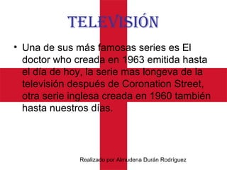 Realizado por Almudena Durán Rodríguez
TeLevIsIón
• Una de sus más famosas series es El
doctor who creada en 1963 emitida hasta
el día de hoy, la serie mas longeva de la
televisión después de Coronation Street,
otra serie inglesa creada en 1960 también
hasta nuestros días.
 