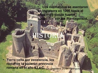 Realizado por Almudena Durán Rodríguez
HIstorIa
• Tierra celta por excelencia, los
romanos la hicieron provincia
romana en el año 43 a.C.
• Los normandos se asentaron
en Inglaterra en 1066 hasta el
años 1189 donde fueron
sucedidos por los Plantagenent.
 