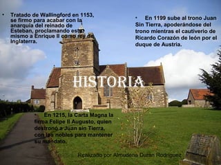 Realizado por Almudena Durán Rodríguez
HIstorIa
• Tratado de Wallingford en 1153,
se firmo para acabar con la
anarquía del reinado de
Esteban, proclamando este
mismo a Enrique II como rey de
Inglaterra.
• En 1215, la Carta Magna la
firma Felipe II Augusto, quien
destronó a Juan sin Tierra,
con los nobles para mantener
su mandato.
• En 1199 sube al trono Juan
Sin Tierra, apoderándose del
trono mientras el cautiverio de
Ricardo Corazón de león por el
duque de Austria.
 