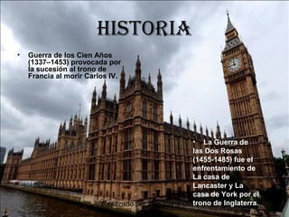 Realizado por Almudena Durán Rodríguez
HIstorIa
• Guerra de los Cien Años
(1337–1453) provocada por
la sucesión al trono de
Francia al morir Carlos IV.
• La Guerra de
las Dos Rosas
(1455-1485) fue el
enfrentamiento de
La casa de
Lancaster y La
casa de York por el
trono de Inglaterra.
 
