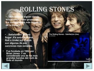 Realizado por Almudena Durán Rodríguez
RoLLIng SToneS
• Fue fundada en 1962 por
Brian Jones. Y es
considerada una de las mas
grandes bandas del rock de
todo el mundo
• Actualmente siguen dando
actuaciones como grupo con
los componentes más longevos
de la historia.
• Satisfaction ,Brown
Sugar ,It's only Rock and
Roll o Under my Thumb
son algunas de sus
canciones mas sonadas.
 