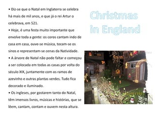 • Diz-se que o Natal em Inglaterra se celebra
há mais de mil anos, e que já o rei Artur o
celebrava, em 521.
• Hoje, é uma festa muito importante que
envolve toda a gente: os coros cantam indo de
casa em casa, ouve-se música, tocam-se os
sinos e representam-se cenas da Natividade.
• A árvore de Natal não pode faltar e começou
a ser colocada em todas as casas por volta do
século XIX, juntamente com os ramos de
azevinho e outras plantas verdes. Tudo fica
decorado e iluminado.
• Os ingleses, por gostarem tanto do Natal,
têm imensos livros, músicas e histórias, que se
lêem, cantam, contam e ouvem nesta altura.
 