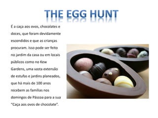 É a caça aos ovos, chocolates e
doces, que foram devidamente
escondidos e que as crianças
procuram. Isso pode ser feito
no jardim da casa ou em locais
públicos como no Kew
Gardens, uma vasta extensão
de estufas e jardins planeados,
que há mais de 100 anos
recebem as famílias nos
domingos de Páscoa para a sua
“Caça aos ovos de chocolate”.
 