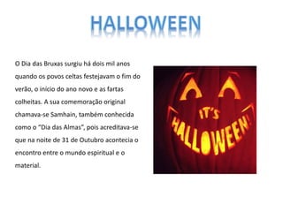 O Dia das Bruxas surgiu há dois mil anos
quando os povos celtas festejavam o fim do
verão, o início do ano novo e as fartas
colheitas. A sua comemoração original
chamava-se Samhain, também conhecida
como o “Dia das Almas”, pois acreditava-se
que na noite de 31 de Outubro acontecia o
encontro entre o mundo espiritual e o
material.
 