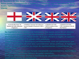 A "Bandeira de São Jorge" é uma das bandeiras que constituem a bandeira do Reino Unido, representando a Inglaterra, juntamente com a "Bandeira de Santo André, representando a Escócia e a "Bandeira de São Patrício", representando a Irlanda  Na Inglaterra há 51 milhões de habitantes, dos quais cerca de um décimo pertencem a grupos étnicos não-brancos. É a nação etnicamente mais diversificada de todo o Reino Unido. A língua oficial é o inglês. A capital é Londres que também é a cidade mais populosa.  O regime político é a Monarquia parlamentarista, com um parlamento que possui a autoridade de criar leis e providenciar obras públicas. A Inglaterra não tem nenhum governo ou corpo de representantes independente do Reino Unido. O chefe de estado tem uma função meramente representativa e diplomática, não possuindo qualquer gênero de poder executivo. O regime parlamentar implica a existência de um primeiro-ministro que é eleito pela maioria do parlamento . A Cruz de São Jorge. Na bandeira da União representa a Inglaterra. A bandeira "escocesa" da União teve seu uso limitado à Escócia de 1606 a 1707. A Bandeira da União 1606 foi usada no reino da Inglaterra. A Bandeira da União, 1801, incorporou a cruz de São Patrício. 