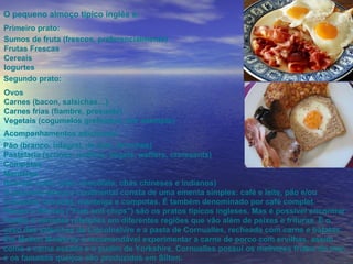 Primeiro prato:  Sumos de fruta (frescos, preferencialmente) Frutas Frescas Cereais Iogurtes Segundo prato:  Ovos  Carnes (bacon, salsichas…) Carnes frias (fiambre, presunto) Vegetais (cogumelos grelhados, por exemplo)  Acompanhamentos adicionais: Pão (branco, integral, de leite, brioches) Pastelaria (scones, muffins, bagels, waffers, croissants) Compotas Manteiga Bebidas (café, leite, chocolate, chás chineses e indianos) O pequeno-almoço continental consta de uma ementa simples: café e leite, pão e/ou croissant, torradas, manteiga e compotas. É também denominado por café complet. Peixes e frituras ("Fish and chips") são os pratos típicos ingleses. Mas é possível encontrar muitas e variadas refeições em diferentes regiões que vão além de peixes e frituras. É o caso das salsichas de Lincolnshire e a pasta de Cornualles, recheada com carne e batatas. Em Melton Mowbray é recomendável experimentar a carne de porco com ervilhas, assim como a carne assada e o pudim de Yorkshire. Cornualles possui os melhores frutos do mar, e os famosos queijos são produzidos em Silton. O pequeno almoço típico inglês é: 