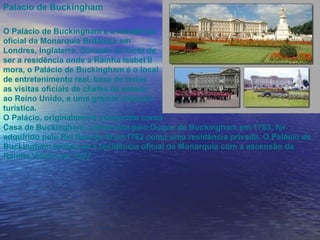 Palácio de Buckingham O Palácio de Buckingham é a residência  oficial da Monarquia Britânica em  Londres, Inglaterra . Somado ao facto de  ser a residência onde a Rainha Isabel  II mora, o Palácio de Buckingham é o local  de entretenimento real, base de todas  as visitas oficiais de chefes de estado  ao Reino Unido, e uma grande atracção  turística. O Palácio, originalmente conhecido como  Casa de Buckingham, construída pelo  Duque de Buckingham  em  1703 , foi adquirido pelo Rei  George III  em1762 como uma residência privada. O Palácio de Buckingham tornou-se a residência oficial da Monarquia com a ascensão da  Rainha Vitória  em  1837 . 