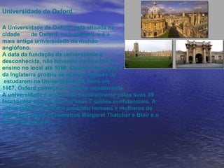 Universidade de Oxford A Universidade de Oxford, está situada na  cidade  de Oxford, na Inglaterra, e é a  mais antiga universidade do mundo  anglófono. A data da fundação da universidade é  desconhecida, não havendo evidências de  ensino no local até 1096. Quando Henrique II da Inglaterra proibiu os alunos ingleses de estudarem na Universidade de Paris em  1167, Oxford começou a crescer rapidamente.  A universidade é conhecida mundialmente pelas suas 39 faculdades oficiais e pelos seus 7 salões confidenciais. A universidade de Oxford produziu homens e mulheres de gifted tais como os ministros Margaret Thatcher e Blair e o actor Hugh Grant.  