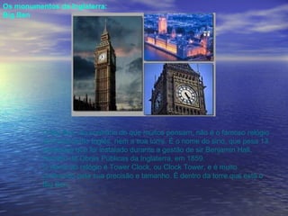Os monumentos da Inglaterra: Big Ben O Big Ben, ao contrário do que muitos pensam, não é o famoso relógio do Parlamento Inglês, nem a sua torre. É o nome do sino, que pesa 13 toneladas que foi instalado durante a gestão de sir Benjamin Hall, ministro de Obras Públicas da Inglaterra, em 1859. O nome do relógio é Tower Clock, ou Clock Tower, e é muito conhecido pela sua precisão e tamanho. É dentro da torre que está o Big Ben.   