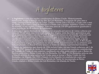    A Inglaterra é uma das nações constituintes do Reino Unido. Historicamente
    dominante, ocupa a metade sul da ilha da Grã-Bretanha, à excepção de uma área a
    oeste, correspondente ao País de Gales. Limita a Norte com a Escócia, a Leste com o mar
    do Norte, a Sul com o canal da Mancha e a Oeste com o oceano Atlântico, Gales e o mar
    da Irlanda. A sua capital é Londres. Tem uma área de 130 439 quilómetros quadrados e
    uma população de 49 milhões de habitantes.
   A área que é agora chamada de Inglaterra foi ocupada por povos de várias culturas por
    cerca de 35 mil anos, mas leva o seu nome dos Anglos, uma das tribos germânicas que
    ali se instalaram entre o séculos V e VI. A Inglaterra tornou-se um Estado unificado em
    927 d.C., e desde a época dos Descobrimentos que se iniciou no século XV, teve um
    significativo impacto cultural e jurídico em todo o mundo. O idioma Inglês, a Igreja
    Anglicana e o sistema parlamentar têm sido adoptados por outras nações. A Revolução
    Industrial teve origem na Inglaterra no século XVIII, transformando-se no primeiro país
    industrializado, e a Royal Society lançou as bases da ciência experimental moderna.
   O Reino da Inglaterra, que depois de 1284 incluiu Gales, era um Estado soberano até 1 de
    Maio de 1707, quando os Actos de União puseram em prática as condições estabelecidas
    no Tratado da União do ano anterior, resultando em uma união política com o Reino da
    Escócia para criar o Reino Unido da Grã-Bretanha. Em 1800, a Grã-Bretanha uniu-se com
    a Irlanda através de uma outra lei da União para se tornar o Reino Unido da Grã-
    Bretanha e da Irlanda. Em 1922 o Estado Livre Irlandês foi estabelecido como um
    domínio separado; posteriormente, a Irlanda do Norte foi incorporada ao Reino
    Unido, criando o Reino Unido da Grã-Bretanha e da Irlanda do Norte.
 
