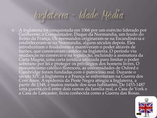    A Inglaterra foi conquistada em 1066 por um exército liderado por
    Guilherme, o Conquistador, Duque da Normandia, um feudo do
    Reino da França. Os normandos originaram-se na Escandinávia e
    estabeleceram-se na Normandia, alguns séculos depois. Eles
    introduziram o feudalismo e mantiveram o poder através de
    barões, que construíram castelos na Inglaterra. O período viu
    mudanças no comércio e na legislação, incluindo a assinatura da
    Carta Magna, uma carta jurídica utilizada para limitar o poder
    soberano por lei e proteger os privilégios dos homens livres. O
    monasticismo católico floresceu, as universidades de Oxford e
    Cambridge foram fundadas com o patrocínio real. Durante o
    século XIV, a Inglaterra e a França se enfrentaram na Guerra dos
    Cem Anos. A epidemia da Peste Negra atingiu a Inglaterra, a
    partir de 1348, e matou metade dos seus habitantes. De 1453-1487
    uma guerra civil entre dois ramos da família real, a Casa de York e
    a Casa de Lancaster, ficou conhecida como a Guerra das Rosas.
 