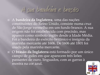    A bandeira da Inglaterra, uma das nações
    constituintes do Reino Unido, consiste numa cruz
    de São Jorge vermelha em um fundo branco. A sua
    origem não foi estabelecida com precisão, mas
    aparece como símbolo inglês desde a Idade Média.
    Foi a bandeira do exército britânico e insígnia da
    marinha mercante até 1606. De 1606 até 1801 foi
    usada pela marinha mercante.
   O brasão da Inglaterra está formado por um único
    campo de gules em que aparecem três leões
    passantes de ouro, linguados, com as garras à
    mostra na cor azul.
 