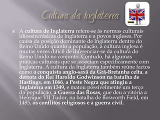    A cultura de Inglaterra refere-se às normas culturais
    idiossincrásicas de Inglaterra e a povos ingleses. Por
    causa da posição dominante de Inglaterra dentro do
    Reino Unido quanto a população, a cultura inglesa é
    muitas vezes difícil de diferenciar-se da cultura do
    Reino Unido no conjunto. Contudo, há algumas
    práticas culturais que se associam especificamente com
    Inglaterra. A cultura da Inglaterra também reúne factos
    como a conquista anglo-saxã da Grã-Bretanha celta, a
    derrota do Rei Haroldo Godwinson na batalha de
    Hastings, em 1066, a Peste Negra que atingiu a
    Inglaterra em 1349, e matou possivelmente um terço
    da população, a Guerra das Rosas, que deu a vitória a
    Henrique VII Tudor, na batalha de Bosworth Field, em
    1485, os conflitos religiosos e a guerra civil.
 
