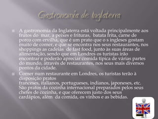    A gastronomia da Inglaterra está voltada principalmente aos
    frutos do mar, a peixes e frituras, batata frita, carne de
    porco com ervilha, que é um prato que o s ingleses gostam
    muito de comer, e que se encontra nos seus restaurantes, nos
    shoppings as cadeias de fast food, junto às suas áreas de
    alimentação, sendo que em Londres os turistas irão
    encontrar e poderão apreciar comida típica de várias partes
    do mundo, através de restaurantes, nos seus mais diversos
    pontos da cidade.
   Comer num restaurante em Londres, os turistas terão à
    disposição pratos
    franceses, italianos, portugueses, indianos, japoneses, etc.
    São pratos da cozinha internacional preparados pelos seus
    chefes de cozinha, e que oferecem justo dos seus
    cardápios, além da comida, os vinhos e as bebidas.
 