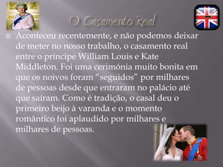    Aconteceu recentemente, e não podemos deixar
    de meter no nosso trabalho, o casamento real
    entre o príncipe William Louis e Kate
    Middleton. Foi uma cerimónia muito bonita em
    que os noivos foram “seguidos” por milhares
    de pessoas desde que entraram no palácio até
    que saíram. Como é tradição, o casal deu o
    primeiro beijo à varanda e o momento
    romântico foi aplaudido por milhares e
    milhares de pessoas.
 