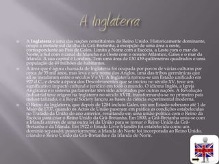    A Inglaterra é uma das nações constituintes do Reino Unido. Historicamente dominante,
    ocupa a metade sul da ilha da Grã-Bretanha, à excepção de uma área a oeste,
    correspondente ao País de Gales. Limita a Norte com a Escócia, a Leste com o mar do
    Norte, a Sul com o canal da Mancha e a Oeste com o oceano Atlântico, Gales e o mar da
    Irlanda. A sua capital é Londres. Tem uma área de 130 439 quilómetros quadrados e uma
    população de 49 milhões de habitantes.
   A área que é agora chamada de Inglaterra foi ocupada por povos de várias culturas por
    cerca de 35 mil anos, mas leva o seu nome dos Anglos, uma das tribos germânicas que
    ali se instalaram entre o séculos V e VI. A Inglaterra tornou-se um Estado unificado em
    927 d.C., e desde a época dos Descobrimentos que se iniciou no século XV, teve um
    significativo impacto cultural e jurídico em todo o mundo. O idioma Inglês, a Igreja
    Anglicana e o sistema parlamentar têm sido adoptados por outras nações. A Revolução
    Industrial teve origem na Inglaterra no século XVIII, transformando-se no primeiro país
    industrializado, e a Royal Society lançou as bases da ciência experimental moderna.
   O Reino da Inglaterra, que depois de 1284 incluiu Gales, era um Estado soberano até 1 de
    Maio de 1707, quando os Actos de União puseram em prática as condições estabelecidas
    no Tratado da União do ano anterior, resultando em uma união política com o Reino da
    Escócia para criar o Reino Unido da Grã-Bretanha. Em 1800, a Grã-Bretanha uniu-se com
    a Irlanda através de uma outra lei da União para se tornar o Reino Unido da Grã-
    Bretanha e da Irlanda. Em 1922 o Estado Livre Irlandês foi estabelecido como um
    domínio separado; posteriormente, a Irlanda do Norte foi incorporada ao Reino Unido,
    criando o Reino Unido da Grã-Bretanha e da Irlanda do Norte.
 