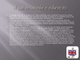    A moeda utilizada na Inglaterra é a libra esterlina, com o símbolo £ (pound ou sterling,
    em inglês), uma das mais fortes moedas do mundo; os centavos ou cêntimos (pence, em
    inglês, singular penny) já foram denominados "dinheiros", em português.
   Uma das quatro principais economias europeias, a Inglaterra é um centro líder de
    comércio exterior e de serviços financeiros, com o sexto maior Produto Interno bruto do
    mundo, próximo aos dois triliões de dólares, inferior apenas aos Estados Unidos, China,
    Japão, Alemanha e França.
   A Educação é obrigatória no Reino Unido dos 5 aos 16 anos de idade, sendo oferecida
    em escolas financiadas pelo governo (state-funded schools) ou particulares (mais
    conhecidas por independent, também chamadas de public schools na Inglaterra e País
    de Gales). As escolas britânicas classificam-se também por género, podendo ser escolas
    para garotos, escolas para garotas ou escolas chamadas co-educacionais. Podem ser
    ainda day schools (escolas diárias em que os alunos apenas estudam de dia) ou boarding
    schools (alguns ou todos os alunos estudam e residem na escola), sendo que a maioria das
    escolas independentes são boarding schools. Existe ainda uma outra classificação dentro
    do sistema britânico, que é as Grammar schools, destinadas aos alunos mais bem dotados
    academicamente. De outro lado, ainda existem as escolas especiais, que atendem alunos
    com necessidades educativas especiais, embora o sistema regular (mainstream) acolha
    estes alunos em regime de educação inclusiva.
 