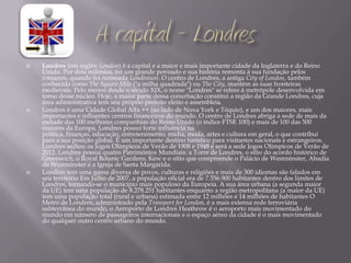    Londres (em inglês: London) é a capital e a maior e mais importante cidade da Inglaterra e do Reino
    Unido. Por dois milénios, foi um grande povoado e sua história remonta à sua fundação pelos
    romanos, quando foi nomeada Londinium. O centro de Londres, a antiga City of London, também
    conhecida como The Square Mile ("a milha quadrada") ou The City, mantém as suas fronteiras
    medievais. Pelo menos desde o século XIX, o nome "Londres" se refere à metrópole desenvolvida em
    torno desse núcleo. Hoje, a maior parte dessa conurbação constitui a região da Grande Londres, cuja
    área administrativa tem seu próprio prefeito eleito e assembleia.
   Londres é uma Cidade Global Alfa ++ (ao lado de Nova York e Tóquio), e um dos maiores, mais
    importantes e influentes centros financeiros do mundo. O centro de Londres abriga a sede de mais da
    metade das 100 melhores companhias do Reino Unido (o índice FTSE 100) e mais de 100 das 500
    maiores da Europa. Londres possui forte influência na
    política, finanças, educação, entretenimento, mídia, moda, artes e cultura em geral, o que contribui
    para a sua posição global. É um importante destino turístico para visitantes nacionais e estrangeiros.
    Londres sediou os Jogos Olímpicos de Verão de 1908 e 1948 e será a sede Jogos Olímpicos de Verão de
    2012. Londres possui quatro Patrimónios Mundiais: a Torre de Londres, o sítio do acordo histórico de
    Greenwich, o Royal Botanic Gardens, Kew e o sítio que compreende o Palácio de Westminster, Abadia
    de Westminster e a Igreja de Santa Margarida.
   Londres tem uma gama diversa de povos, culturas e religiões e mais de 300 idiomas são falados em
    seu território Em Julho de 2007, a população oficial era de 7.556.900 habitantes dentro dos limites de
    Londres, tornando-se o município mais populoso da Europeia. A sua área urbana (a segunda maior
    da UE) tem uma população de 8.278.251 habitantes enquanto a região metropolitana (a maior da UE)
    tem uma população total (rural e urbana) estimada entre 12 milhões e 14 milhões de habitantes O
    Metro de Londres, administrado pela Transport for London, é a mais extensa rede ferroviária
    subterrânea do mundo, o Aeroporto de Londres Heathrow é o aeroporto mais movimentado do
    mundo em número de passageiros internacionais e o espaço aéreo da cidade é o mais movimentado
    do qualquer outro centro urbano do mundo.
 