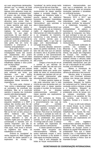 em suas vergonhosas declarações,          “socialistas” da rainha jamais terão     trotskismo internacionalista que
afirmam que “no entanto, ali onde         a honra de ter tido em suas filas.       quer que o proletariado, em sua
teve roubo de necessidades                        A hora de uma nova direção       contra ofensiva, inicie as primeiras
básicas como alimentos, roupa, etc.       revolucionária da classe operária        revoluções operárias e socialistas
são inteiramente compreensíveis”.         inglesa e européia chegou. Os            no continente europeu.
O cinismo não tem limites. Estes          renegados do trotskismo estão a                  Às “Cumbre dos Povos”, os
senhores socialistas “entendem”           poucos passos do stalinismo              “Marxismo 2010 e 2011” que
que as massas famintas busquem            buscando burgueses imperialistas         organizam os partidos social-
alimentos para comer. Eles “o             vândalos e assassinos, mas               imperialistas     para    cotejar    a
entendem”, mas se negam a propor          “democráticos”, para submeter a          burocratas sindicais “de esquerda”
à classe operária que para que            eles à classe operária.                  e a intelectuais burgueses; à
tenha pão, trabalho, salário, e                   Gerações inteiras deram sua      unidade           dos         partidos
derrotar o ataque dos tacheristas         vida para pôr em pé ao trotskismo        “anticapitalistas” de palavra e
ingleses, há que começar a                inglês. A degeneração da IV              keynesianos       e    rooselvetianos,
revolução, há que jogar às                Internacional, em mãos do pablismo       serventes da burguesia nos fatos,
autocracias, há que destruir ao           e os renegados do marxismo,              há que contrapor a luta por uma
regime imperialista e avançar com a       transformou a esta tentativa em          conferência internacional das forças
revolução socialista e a tomada do        uma enorme derrota para o                sãs do movimento trotskista e as
poder por parte do proletariado…E         proletariado inglês, e que hoje se       organizações                operárias
esta gente fala em nome do                paga com desmoralização e                revolucionárias.
socialismo e chamam-se a si               corrupção de suas filas.                         Na juventude sublevada de
mesmas “anticapitalistas”!                        Durante décadas estiveram        Londres;      nos     combates      de
        Esta gente chama a que “os        dentro do partido trabalhista. A seu     Misarrata e nas barricadas de
deputados trabalhistas apóiem as          lado não são mais que um adendo          Santiago; nas greves gerais da
investigações locais das causas           do mesmo, isto é, do partido da City     Grécia; nas praças dos indignados
dos assassinatos dos jovens               de Londres e das transnacionais          da Europa; nas revoltas e
operários”. Isto é, deixam em mãos        assassinas inglesas. O seguem e o        sublevações da martirizada classe
dos        piratas        imperialistas   seguirão, contra a classe operária,      operária chinesa e africana estão
representantes dos banqueiros, os         até a morte.                             as forças para reagrupar as filas do
trabalhistas ingleses e seus juízes               Chegou a hora de pôr em pé       proletariado internacional, para pôr
que “se faça justiça”.                    o combat e por refundar ao               em pé a refundação de seu partido
        Comitês       operários       e   trotskismo inglês. Isto não será uma     mundial, a IV Internacional.
populares para julgar aos policiais       tarefa nacional tão só dos                       Abaixo a monarquia da
assassinos? Comitês de autodefesa         explorados desse país, senão uma         Inglaterra opressora, com sua
para enfrentar aos tories, que            tarefa de todos os revolucionários       câmera de senhores e dos comuns!
reprimem       com     sua      polícia   do planeta que decidam pôr em pé                 Séculos atrás, a burguesia
assassina à juventude operária?           um comitê internacional pela             inglesa, com Cromnwel, povoava
Nada disto se encontrará nas              refundação da IV Internacional.          Londres com lanças que estavam
declarações destes serventes do                   A classe operária inglesa já     fincadas       as    cabeças       dos
imperialismo.                             não pode solucionar nem a mais           inquisidores. Ninguém na história
        Por outra parte, chamam a         mínima de suas demandas sem um           lhe reclamará que foi “violenta” sua
“lutar contra o desemprego” desde         combate junto à classe operária          revolução contra a nobreza, a igreja
as comissões da juventude dos             européia e mundial. As burocracias       e o feudalismo. Ninguém se
sindicatos. Mas se a juventude            sindicais      e      as      direções   queixará, então, se desta vez o
operária é expulsa dos sindicatos         colaboracionistas      submetem      à   proletariado enche de lanças com
quando está desempregada!                 classe operária aos exploradores         as     cabeças      ensartadas     dos
        Inclusive há uma prova            país por país.                           banqueiros e os parasitas da City
factual. Por que não estão as                     Os combates da Grécia,           de Londres, que levaram a
bandeiras      dos    sindicatos,     a   Espanha e agora de Londres põem          Inglaterra, Europa e o mundo à
esquerda trabalhista e o SWP à            o encaminhamento nas ruas de             ruína.
cabeça das revoltas para lhe dar          unificar         um           combate             É que, ou são suas cabeças
uma direção “correta”, para pegar         internacionalista e revolucionário da    em nossas lanças, ou as nossas
não menos, senão bem mais aos             classe operária européia, para           em suas baionetas. São eles, os
banqueiros e ao capital financeiro?       destruir Maastricht e não para o         exploradores,       ou     nós,     os
Não as há nem as terá, porque em          sustentar. Para levar às metrópoles      trabalhadores do mundo. No meio,
última     instância     são     todos    da Europa o combate do norte da          um rio de traidores pagos
serventes da coroa inglesa, e             África e Oriente Médio. Que permita      defendendo seus benefícios e
porque defendem a luta de                 pôr ao proletariado dos países           sustentando aos exploradores em
“trabalho inglês para os ingleses” e      centrais, com o grito de guerra de       sua bancarrota.
comiseração e esmolas com os              “O inimigo está em casa”, à cabeça               Por       uma       Inglaterra
“pobres imigrantes”…que são os            do combate dos explorados do             revolucionária operária, socialista e
operários que fazem os trabalhos          mundo colonial e semicolonial.           soviética! Pelos Estados Unidos
mais sujos, mais duros e terríveis                A classe operária européia e     Socialistas da Europa! Contra a
na Inglaterra dos tories, os              mundial     deve     recuperar     seu   ditadura do capital! Pela ditadura do
trabalhistas e a rainha.                  internacionalismo      militante,   se   proletariado! Para que a classe
        Embora os “socialistas” da        queira realmente romper o cerco          operária viva, o imperialismo deve
rainha neguem-no, Mark Duggan é           que lhe tenderam e lhe tendem à          morrer! A juventude sublevada de
um mártir da classe operária e os         cada passo as direções traidoras.        Londres acendeu a faísca. Que se
explorados      do     mundo.       Os            Esta é uma obrigação de          incendeie Europa!
                                          todas as forças revolucionárias do

                                                       SECRETARIADO DE COORDENAÇÃO INTERNACIONAL
 