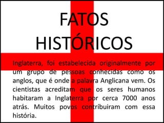 FATOS
       HISTÓRICOS
Inglaterra, foi estabelecida originalmente por
um grupo de pessoas conhecidas como os
anglos, que é onde a palavra Anglicana vem. Os
cientistas acreditam que os seres humanos
habitaram a Inglaterra por cerca 7000 anos
atrás. Muitos povos contríbuiram com essa
história.
 