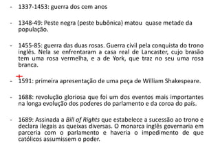 - 1337-1453: guerra dos cem anos

- 1348-49: Peste negra (peste bubônica) matou quase metade da
  população.

- 1455-85: guerra das duas rosas. Guerra civil pela conquista do trono
  inglês. Nela se enfrentaram a casa real de Lancaster, cujo brasão
  tem uma rosa vermelha, e a de York, que traz no seu uma rosa
  branca.

- 1591: primeira apresentação de uma peça de William Shakespeare.

- 1688: revolução gloriosa que foi um dos eventos mais importantes
  na longa evolução dos poderes do parlamento e da coroa do país.

- 1689: Assinada a Bill of Rights que estabelece a sucessão ao trono e
  declara ilegais as queixas diversas. O monarca inglês governaria em
  parceria com o parlamento e haveria o impedimento de que
  católicos assumissem o poder.
 