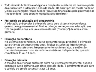 • Todo cidadão britânico é obrigado a freqüentar o sistema de ensino a partir
  dos cinco e até os dezesseis anos de idade. Há dois tipos de escola no Reino
  Unido: as chamadas "state-funded" (que são financiadas pelo governo) e as
  "independent" (que cobram mensalidades escolares)

• Pré-escola ou educação pré-preparatória
  A educação pré-escolar é oferecida tanto pelo sistema independente
  quanto pelo governamental. Muitas crianças começam sua educação aos
  três ou quatro anos, em um curso maternal ("nursery") de uma escola
  primária.

• Educação preparatória
  No sistema independente, o curso preparatório (ou primário) é oferecido
  para crianças de cinco a treze anos. Muitos estudantes internacionais
  começam aos sete anos, frequentemente nos internatos, e então são
  transferidos para o curso secundário no sistema independente, quando
  completam 11 ou 13 anos.

• Educação primária
  A maioria das crianças britânicas entra no sistema governamental quando
  começa o curso primário, aos cinco anos de idade, e geralmente muda para
  o colégio ou escola secundária aos 11 anos.
 