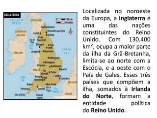 Localizada no noroeste
da Europa, a Inglaterra é
uma       das     nações
constituintes do Reino
Unido. Com 130.400
km², ocupa a maior parte
da ilha da Grã-Bretanha,
limita-se ao norte com a
Escócia, e a oeste com o
País de Gales. Esses três
países que compõem a
ilha, somados à Irlanda
do Norte, formam a
entidade          política
do Reino Unido.
 