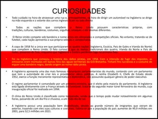 CURIOSIDADES
•   Todo cuidado na hora de atravessar uma rua e, principalmente, na hora de dirigir um automóvel na Inglaterra se dirige
    na mão esquerda e o volante dos carros ingleses ficam no lado direito

•       Todas as nações que compõem o Reino Unido possuem características                                 próprias,   com
    tradições, culturas, bandeiras, costumes, orgulhos, sotaques e até idiomas diferentes.

•    O Reino Unido compete sob bandeira e nome único em olimpíadas e competições oficiais. No entanto, tratando-se de
    futebol, cada nação apresenta a sua própria seleção e campeonatos.

•   A copa de 1958 foi a única em que participaram as quatro nações (Inglaterra, Escócia, País de Gales e Irlanda do Norte)
    que compõem o Reino Unido. O fato curioso é que os menos tradicionais dos quatro, Irlanda do Norte e País de
    Gales, passaram de fase, enquanto que Inglaterra e Escócia perderam logo na primeira fase.

•   Foi na Inglaterra que começou a história dos rádios piratas, em 1958. Com a intenção de fugir dos impostos, as
    emissoras eram montadas em barcos fora das águas territoriais da Grã-Bretanha. Tinham fins lucrativos e o costume de
    erguer uma bandeira negra, dando origem ao nome rádio pirata.

•   A Inglaterra apresenta uma das mais famosas monarquias parlamentaristas do mundo, contando com um parlamento
    que tem a autoridade de criar leis e providenciar obras públicas. A rainha Elizabeth II, Chefe de Estado desde
    1952, exerce a função meramente representativa e diplomática, não possuindo qualquer gênero de poder executivo.

•   O regime parlamentar é comandado por um primeiro-ministro, que é eleito pela maioria do parlamento. A Inglaterra
    está ligada diretamente com a França através do Eurotúnel, trata-se do segundo maior túnel ferroviário do mundo, cuja
    inauguração oficial foi realizada em 1994.

•   O clima do Reino Unido é classificado como temperado, sendo que o tempo pode mudar notavelmente em algumas
    horas, passando de um dia frio e chuvoso, a um lindo dia de sol.

•   A Inglaterra possui uma população bem diversificada, devido ao grande número de imigrantes que vieram do
    exterior, trazendo com eles suas culturas e costumes. Estima-se que a população do país aumente de 49,9 milhões em
    2001, para 52,5 milhões em 2021.
 