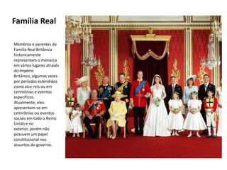 Família Real

Membros e parentes da
Família Real Britânica
historicamente
representam o monarca
em vários lugares através
do Império
Britânico, algumas vezes
por períodos estendidos
como vice-reis ou em
cerimônias e eventos
específicos.
Atualmente, eles
apresentam-se em
cemirônias ou eventos
sociais em todo o Reino
Unido e no
exterior, porém não
possuem um papel
constitucional nos
assuntos do governo.
 