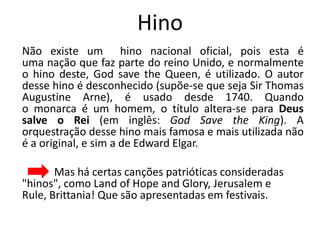 Hino
Não existe um hino nacional oficial, pois esta é
uma nação que faz parte do reino Unido, e normalmente
o hino deste, God save the Queen, é utilizado. O autor
desse hino é desconhecido (supõe-se que seja Sir Thomas
Augustine Arne), é usado desde 1740. Quando
o monarca é um homem, o título altera-se para Deus
salve o Rei (em inglês: God Save the King). A
orquestração desse hino mais famosa e mais utilizada não
é a original, e sim a de Edward Elgar.

       Mas há certas canções patrióticas consideradas
"hinos", como Land of Hope and Glory, Jerusalem e
Rule, Brittania! Que são apresentadas em festivais.
 