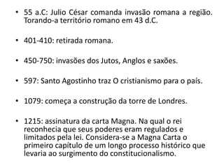 • 55 a.C: Julio César comanda invasão romana a região.
  Torando-a território romano em 43 d.C.

• 401-410: retirada romana.

• 450-750: invasões dos Jutos, Anglos e saxões.

• 597: Santo Agostinho traz O cristianismo para o país.

• 1079: começa a construção da torre de Londres.

• 1215: assinatura da carta Magna. Na qual o rei
  reconhecia que seus poderes eram regulados e
  limitados pela lei. Considera-se a Magna Carta o
  primeiro capítulo de um longo processo histórico que
  levaria ao surgimento do constitucionalismo.
 