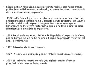 • Século XVIII: A revolução industrial transformou o país numa grande
  potência mundial, sendo considerado, atualmente, como um dos mais
  ricos e desenvolvidos do planeta.

•    1707: a Escócia e Inglaterra decidiram se unir para formar o que era
    então conhecido como o Reino Unificado da Grã-Bretanha. Em 1800, a
    Irlanda também saltou para a imagem. Durante este tempo, o
    Parlamento da Inglaterra foi formado, que é um dos elementos mais
    significativos da história da Inglaterra.

• 1815: Batalha de Waterloo: derrota de Napoleão. Congresso de Viena;
  paz na Europa. Lei de milho passou a fixação do preço do milho em 80
  anos. por trimestre.

• 1872: lei eleitoral cria voto secreto.

• 1877 : A primeira iluminação pública elétrica construída em Londres.

• 1914-18: primeira guerra mundial, os ingleses sobresaíram-se
  principalmente nos combates navais.
 