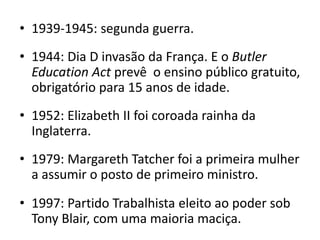 • 1939-1945: segunda guerra.
• 1944: Dia D invasão da França. E o Butler
  Education Act prevê o ensino público gratuito,
  obrigatório para 15 anos de idade.
• 1952: Elizabeth II foi coroada rainha da
  Inglaterra.
• 1979: Margareth Tatcher foi a primeira mulher
  a assumir o posto de primeiro ministro.

• 1997: Partido Trabalhista eleito ao poder sob
  Tony Blair, com uma maioria maciça.
 