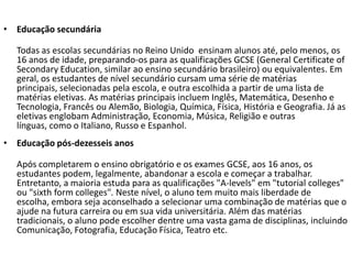 • Educação secundária

  Todas as escolas secundárias no Reino Unido ensinam alunos até, pelo menos, os
  16 anos de idade, preparando-os para as qualificações GCSE (General Certificate of
  Secondary Education, similar ao ensino secundário brasileiro) ou equivalentes. Em
  geral, os estudantes de nível secundário cursam uma série de matérias
  principais, selecionadas pela escola, e outra escolhida a partir de uma lista de
  matérias eletivas. As matérias principais incluem Inglês, Matemática, Desenho e
  Tecnologia, Francês ou Alemão, Biologia, Química, Física, História e Geografia. Já as
  eletivas englobam Administração, Economia, Música, Religião e outras
  línguas, como o Italiano, Russo e Espanhol.
• Educação pós-dezesseis anos

  Após completarem o ensino obrigatório e os exames GCSE, aos 16 anos, os
  estudantes podem, legalmente, abandonar a escola e começar a trabalhar.
  Entretanto, a maioria estuda para as qualificações "A-levels" em "tutorial colleges"
  ou "sixth form colleges". Neste nível, o aluno tem muito mais liberdade de
  escolha, embora seja aconselhado a selecionar uma combinação de matérias que o
  ajude na futura carreira ou em sua vida universitária. Além das matérias
  tradicionais, o aluno pode escolher dentre uma vasta gama de disciplinas, incluindo
  Comunicação, Fotografia, Educação Física, Teatro etc.
 