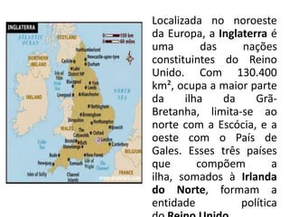 Localizada no noroeste
da Europa, a Inglaterra é
uma        das    nações
constituintes do Reino
Unido. Com 130.400
km², ocupa a maior parte
da     ilha    da    Grã-
Bretanha, limita-se ao
norte com a Escócia, e a
oeste com o País de
Gales. Esses três países
que       compõem        a
ilha, somados à Irlanda
do Norte, formam a
entidade          política
 