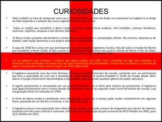 CURIOSIDADES
•   Todo cuidado na hora de atravessar uma rua e, principalmente, na hora de dirigir um automóvel na Inglaterra se dirige
    na mão esquerda e o volante dos carros ingleses ficam no lado direito

•    Todas as nações que compõem o Reino Unido possuem características próprias, com tradições, culturas, bandeiras,
    costumes, orgulhos, sotaques e até idiomas diferentes.

•    O Reino Unido compete sob bandeira e nome único em olimpíadas e competições oficiais. No entanto, tratando-se de
    futebol, cada nação apresenta a sua própria seleção e campeonatos.

•   A copa de 1958 foi a única em que participaram as quatro nações (Inglaterra, Escócia, País de Gales e Irlanda do Norte)
    que compõem o Reino Unido. O fato curioso é que os menos tradicionais dos quatro, Irlanda do Norte e País de Gales,
    passaram de fase, enquanto que Inglaterra e Escócia perderam logo na primeira fase.

•   Foi na Inglaterra que começou a história dos rádios piratas, em 1958. Com a intenção de fugir dos impostos, as
    emissoras eram montadas em barcos fora das águas territoriais da Grã-Bretanha. Tinham fins lucrativos e o costume de
    erguer uma bandeira negra, dando origem ao nome rádio pirata.

•   A Inglaterra apresenta uma das mais famosas monarquias parlamentaristas do mundo, contando com um parlamento
    que tem a autoridade de criar leis e providenciar obras públicas. A rainha Elizabeth II, Chefe de Estado desde 1952,
    exerce a função meramente representativa e diplomática, não possuindo qualquer gênero de poder executivo.

•   O regime parlamentar é comandado por um primeiro-ministro, que é eleito pela maioria do parlamento. A Inglaterra
    está ligada diretamente com a França através do Eurotúnel, trata-se do segundo maior túnel ferroviário do mundo, cuja
    inauguração oficial foi realizada em 1994.

•   O clima do Reino Unido é classificado como temperado, sendo que o tempo pode mudar notavelmente em algumas
    horas, passando de um dia frio e chuvoso, a um lindo dia de sol.

•   A Inglaterra possui uma população bem diversificada, devido ao grande número de imigrantes que vieram do exterior,
    trazendo com eles suas culturas e costumes. Estima-se que a população do país aumente de 49,9 milhões em 2001, para
    52,5 milhões em 2021.
 