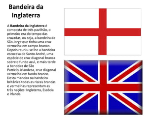 Bandeira da
 Inglaterra
A Bandeira da Inglaterra é
composta de três pavilhão, o
primeiro era do tempo das
cruzadas, ou seja, a bandeira de
São Jorge que tinha uma cruz
vermelha em campo branco.
Depois reuniu-se lhe a bandeira
escocesa de Santo André, uma
espécie de cruz diagonal branca
sobre o fundo azul, e mais tarde
a bandeira de São
Patrício, irlandesa, cruz diagonal
vermelha em fundo branco.
Desta maneira na bandeira
britânica todas as riscas brancas
e vermelhas representam as
três nações: Inglaterra, Escócia
e Irlanda.
 