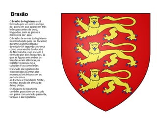 Brasão
O brasão da Inglaterra está
formado por um único campo
de gules em que aparecem três
leões passantes de ouro,
linguados, com as garras à
mostra na cor azul.
O brasão de armas da Inglaterra
foi introduzido pelo rei RicardoI
durante a última década
do século XII segundo a crença
como uma versão do ducado
da Normandia, cujo escudo é
formado por dois leopardos. Já
que as figuras em ambos os
brasões eram idênticas, na
Inglaterra passou-se a
considerá-las como leões.
O escudo da Inglaterra foi
incorporado às armas dos
monarcas britânicos com os
pertencentes
ao Escócia e Irlanda(do Norte),
no Real brasão de armas do
Reino Unido.
Os Duques da Aquitânia
também possuíam um escudo
em gules com um leão passante,
tal qual o da Inglaterra.
 