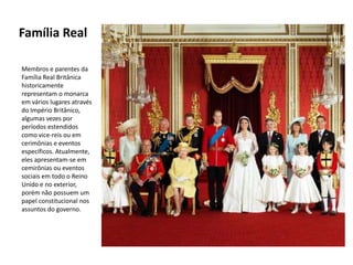 Família Real

Membros e parentes da
Família Real Britânica
historicamente
representam o monarca
em vários lugares através
do Império Britânico,
algumas vezes por
períodos estendidos
como vice-reis ou em
cerimônias e eventos
específicos. Atualmente,
eles apresentam-se em
cemirônias ou eventos
sociais em todo o Reino
Unido e no exterior,
porém não possuem um
papel constitucional nos
assuntos do governo.
 