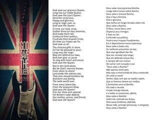 Deus salve nossa graciosa Rainha,
God save our gracious Queen,      Longa vida à nossa nobre Rainha,
Long live our noble Queen,        Deus salve a (nossa) Rainha;
God save the (our) Queen.
Send her victorious,              Que a faça vitoriosa,
Happy and glorious,               Feliz e gloriosa,
Long to reign over us:            Que tenha um longo reinado sobre nós
God save the Queen.               Deus salve a Rainha.
O Lord, our God, arise,           Ó Deus, nosso Deus, vem
Scatter thine (or her) enemies,   Dispersa seus inimigos
And make them fall.               E faze-os cair.
Confound their politics,          Confunde sua política,
Frustrate their knavish tricks,   frustra seus truques fraudulentos
On thee our hopes we fix:
God save us all.                  Em ti depositamos nossa esperança
Thy choicest gifts in store,      Deus salve a todos nós.
On her be pleased to pour;        Os melhores presentes na loja;
Long may she reign:               Que seja agradável dar-lhe
May she defend our laws,          Que seu reinado seja longo;
And ever give us cause            Que ela defenda nossas leis,
To sing with heart and voice)     E sempre dê-nos motivo
God save the Queen.               De cantar com coração e voz
Not in this land alone,           "Deus salve a Rainha!"
But be God's mercies known,       Não apenas neste país,
From shore to shore!
Lord make the nations see,        Mas seja a misericórdia de Deus conhecida
That men should brothers be,      De costa a costa!
And form one family,              Senhor, faça com que as nações vejam,
The wide world over.              Que os homens devem ser irmãos,
From every latent foe,            E formarem uma só família,
From the assassins blow,          Por todo o mundo.
God save the Queen!               A todo inimigo latente,
O'er her thine arm extend,        e a todos os assassinos, afaste,
For Britain's sake defend,
Our mother, prince, and friend,   Deus salve a Rainha!
God save the Queen!               Sobre ela, estenda seu braço,
                                  Pela causa britânica, defenda,
                                  Nossa mãe, príncipe (princesa), e amigo(a),
                                  Deus salve a Rainha!
 