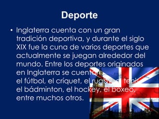 Deporte
• Inglaterra cuenta con un gran
  tradición deportiva, y durante el siglo
  XIX fue la cuna de varios deportes que
  actualmente se juegan alrededor del
  mundo. Entre los deportes originados
  en Inglaterra se cuentan
  el fútbol, el críquet, el rugby, el tenis,
  el bádminton, el hockey, el boxeo,
  entre muchos otros.
 
