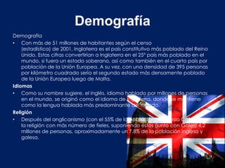 Demografía
Demografía
• Con más de 51 millones de habitantes según el censo
    (estadística) de 2001, Inglaterra es el país constitutivo más poblado del Reino
    Unido. Estas cifras convertirían a Inglaterra en el 25° país más poblado en el
    mundo, si fuera un estado soberano, así como también en el cuarto país por
    población de la Unión Europea. A su vez, con una densidad de 395 personas
    por kilómetro cuadrado sería el segundo estado más densamente poblado
    de la Unión Europea luego de Malta.
Idiomas
• Como su nombre sugiere, el inglés, idioma hablado por millones de personas
    en el mundo, se originó como el idioma de Inglaterra, donde se mantiene
    como la lengua hablada más predominante del mundo.
Religión
• Después del anglicanismo (con el 55% de la población), la Iglesia Católica es
    la religión con más número de fieles, suponiendo éstos (junto con Gales) 4,2
    millones de personas, aproximadamente un 7,8% de la población inglesa y
    galesa.
 