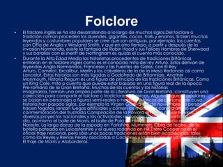 Folclore
•   El folclore inglés se ha ido desarrollando a lo largo de muchos siglos.Del folclore o
    tradición común proceden los duendes, gigantes, cocos, trolls y enanos. Si bien muchas
    leyendas y costumbres populares se cree que son antiguas, por ejemplo, los cuentos
    con Offa de Anglia y Weyland Smith, y que en otro tiempo, a partir y después de la
    invasión Normanda, existe la fantasía de Robin Hood y sus Felices Hombres de Sherwood
    y sus batallas con el sheriff de Nottingham es quizás el cuento más conocido.
•   Durante la Alta Edad Media las historietas procedentes de tradiciones Británicas
    entraron en el folclore inglés como es el conocido mito del rey Arturo. Estos derivan de
    leyendas Anglo-Normandos, Franceses y las Fuentes de Gales, con El Rey
    Arturo, Camelot, Excalibur, Merlín y los caballeros de la de la Mesa Redonda así como
    Lancelot. Estas historias son más ligadas a Godofredo de Britanniae. Another
    Monmouth, Historia Regum es una figura de principio de las tradiciónes Británicas. Como
    un King Cole, mito o cuento que puede estar basado en una figura real de la época
    Pre-romana de la Gran Bretaña. Muchos de los cuentos y las historias
    imaginarias, forman una amplia parte de la Literatura de Gran Bretaña, constituyen una
    colección para compartir el folclore o tradiciones Británicas. Algunas figuras populares
    se basan en personajes o figuras semi-reales o hechos históricos de personas de cuya
    historia han pasado siglos, por ejemplo la Virgen Godiva El 5 de noviembre las personas
    hacen fogatas, lanzan fuegos artificiales y comen las manzanas con caramelo en
    conmemoración del frustrada Conspiración de la Pólvora en torno a Guy Fawkes. Hay
    diversos proyectos nacionales y las actividades regionales populares, participan este
    día, así mismo el baile de Morris, el baile de Palo de mayo, con la espada en rapero del
    Noreste, La larga danza de la espada en Yorkshire, Mummers, Obra de teatro, de la
    botella pateada en Leicestershire y el queso rodando en Hill.There Cooper no es el
    oficial traje nacional, pero sólo unos pocas tradiciones están bien establecidas, tales
    como los Reyes y Reinas Pearly asociadas a Cockneys y la tradición de La Guardia Real.
    El traje de Morris y Alabarderos.
 