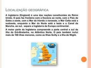 LOCALIZAÇÃO GEOGRÁFICA
A Inglaterra (England) é uma das nações constituintes do Reino
Unido. O país faz fronteira com a Escócia ao norte, com o País de
Gales a oeste, com o Mar da Irlanda a noroeste, o Mar Celta está a
sudoeste, enquanto o Mar do Norte está a leste e o Canal da
Mancha, ao sul, separa a Inglaterra da Europa continental.
A maior parte da Inglaterra compreende a parte central e sul da
ilha da Grã-Bretanha, no Atlântico Norte. O país também inclui
mais de 100 ilhas menores, como as Ilhas Scilly e a Ilha de Wight.
 