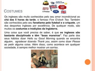 COSTUMES
Os ingleses são muito conhecidos pelo seu amor incondicional ao
chá das 5 horas da tarde, o famoso Five O’clock Tea. Também
são conhecidos pelo seu fanatismo pelo futebol e o críquete, um
dos desportos ingleses por excelência. De qualquer modo, são
muitos os costumes e tradições da Inglaterra.
Uma coisa que você precisa de saber, é que os ingleses são
bastante disciplinado e têm “boas maneiras”. Faz parte dos
seus hábitos dizer Hello ou Good Morning quando se encontra
alguém, agradecer dizendo Thank you, assim como dizer Please
ao pedir alguma coisa. Além disso, como acontece em qualquer
sociedade, é sempre melhor mostrar um sorriso.
 