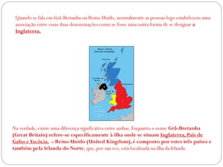 Quando se fala em Grã-Bretanha ou Reino Unido, normalmente as pessoas logo estabelecem uma
associação entre essas duas denominações como se fosse uma outra forma de se designar a
Inglaterra.
Na verdade, existe uma diferença significativa entre ambas. Enquanto o nome Grã-Bretanha
(Great Britain) refere-se especificamente à ilha onde se situam Inglaterra, País de
Gales e Escócia, o Reino Unido (United Kingdom), é composto por estes três países e
também pela Irlanda do Norte, que, por sua vez, está localizada na ilha da Irlanda.
 