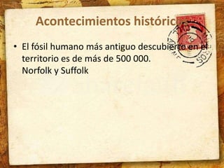 Acontecimientos históricos 
• El fósil humano más antiguo descubierto en el 
territorio es de más de 500 000. 
Norfolk y Suffolk 
 