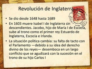 Revolución de Inglaterra 
• Se dio desde 1648 hasta 1689 
• En 1603 muere Isabel I de Inglaterra sin 
descendientes. Jacobo, hijo de María I de Escocia, 
sube al trono como el primer rey Estuardo de 
Inglaterra, Escocia e Irlanda. 
• La situación política cambia: su falta de tacto con 
el Parlamento —debido a su idea del derecho 
divino de los reyes— desemboca en un largo 
conflicto que se agudizará con la sucesión en el 
trono de su hijo Carlos I 
 