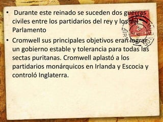 • Durante este reinado se suceden dos guerras 
civiles entre los partidarios del rey y los del 
Parlamento 
• Cromwell sus principales objetivos eran lograr 
un gobierno estable y tolerancia para todas las 
sectas puritanas. Cromwell aplastó a los 
partidarios monárquicos en Irlanda y Escocia y 
controló Inglaterra. 
 